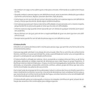 • Ao conduzir um cego a uma cadeira guie a mão para o encosto, informando se a cadeira tem braços
  ou não;
• Quando conduzir a pessoa cega ou com deficiência visual, avise os possíveis obstáculos que estão à
  sua frente como buracos, degraus, possíveis desníveis, tipos de pisos;
• Comunique-se com seu tom de voz normal, não precisa gritar com a pessoa cega ou com deficiência
  visual, a menos que ela solicite, devido algum problema auditivo;
• Com pessoas que possuem baixa visão (sérias dificuldades visuais) proceda com o mesmo respeito,
  perguntando-lhe se precisa de ajuda se notar que ela está com dificuldades;
• Informe à pessoa cega quando estiver passando por um obstáculo qualquer evitando assim possí-
  veis acidentes;
• Nunca distraia um cão guia, pois ele tem a responsabilidade de guiar seu dono que tem uma defi-
  ciência visual;
• Sempre avise quando for sair do lado da pessoa cega ou com deficiência visual.


O Sistema Braille
O Braille é um sistema de leitura tátil e escrita para pessoa cega, que permite uma forma de escrita
eminentemente prática.

A pessoa cega pode satisfazer o seu desejo de comunicação. Abre-lhe os caminhos do conhecimento
literário, científico e musical, permitindo-lhe, ainda, a possibilidade de manter uma correspondência
pessoal e a ampliação de suas atividades profissionais.

O Sistema Braille é utilizado por extenso, isto é, escrevendo-se a palavra letra por letra, ou de forma
abreviada, adotando-se códigos especiais de abreviaturas para cada língua ou grupo lingüístico. O
Braille por extenso é denominado grau 1. O grau 2 é a forma empregada para representar, de maneira
abreviada, as conjunções, preposições, pronomes, prefixos, sufixos, grupos de letras que são comu-
mente encontradas nas palavras de uso corrente.

A principal razão do emprego da forma abreviada é reduzir o volume dos livros em Braille e permitir o
maior rendimento na leitura e na escrita. Uma série de abreviaturas mais complexas forma o grau 3,
que necessita de um conhecimento profundo da língua, uma boa memória e uma sensibilidade tátil
muito desenvolvida por parte do leitor cego.

O Sistema Braille aplica-se à estenografia, à música e às notações científicas em geral, através da uti-
lização das sessenta e três combinações para códigos especiais.


                                                                                                       45
 