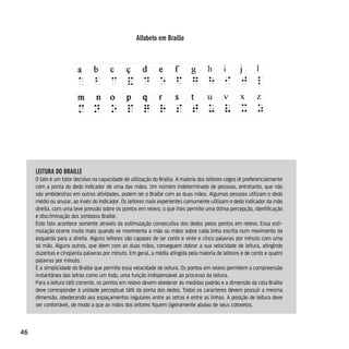 Alfabeto em Braille




     leiTurA do BrAille
     O tato é um fator decisivo na capacidade de utilização do Braille. A maioria dos leitores cegos lê preferencialmente
     com a ponta do dedo indicador de uma das mãos. Um número indeterminado de pessoas, entretanto, que não
     são ambidestras em outras atividades, podem ler o Braille com as duas mãos. Algumas pessoas utilizam o dedo
     médio ou anular, ao invés do indicador. Os leitores mais experientes comumente utilizam o dedo indicador da mão
     direita, com uma leve pressão sobre os pontos em relevo, o que lhes permite uma ótima percepção, identificação
     e discriminação dos símbolos Braille.
     Este fato acontece somente através da estimulação consecutiva dos dedos pelos pontos em relevo. Essa esti-
     mulação ocorre muito mais quando se movimenta a mão ou mãos sobre cada linha escrita num movimento da
     esquerda para a direita. Alguns leitores são capazes de ler cento e vinte e cinco palavras por minuto com uma
     só mão. Alguns outros, que lêem com as duas mãos, conseguem dobrar a sua velocidade de leitura, atingindo
     duzentas e cinqüenta palavras por minuto. Em geral, a média atingida pela maioria de leitores é de cento e quatro
     palavras por minuto.
     É a simplicidade do Braille que permite essa velocidade de leitura. Os pontos em relevo permitem a compreensão
     instantânea das letras como um todo, uma função indispensável ao processo da leitura.
     Para a leitura tátil corrente, os pontos em relevo devem obedecer às medidas padrão e a dimensão da cela Braille
     deve corresponder à unidade perceptual tátil da ponta dos dedos. Todos os caracteres devem possuir a mesma
     dimensão, obedecendo aos espaçamentos regulares entre as letras e entre as linhas. A posição de leitura deve
     ser confortável, de modo a que as mãos dos leitores fiquem ligeiramente abaixo de seus cotovelos.



46
 