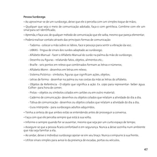 Pessoa Surdocega
• Ao aproximar-se de um surdocego, deixe que ele o perceba com um simples toque de mãos;
• Qualquer que seja o meio de comunicação adotado, faça-o com gentileza. Combine com ele um
sinal para ser identificado;
• Aprenda, e faça uso, de qualquer método de comunicação que ele saiba, mesmo que pareça elementar;
• Poderá realizar contato através das principais formas de comunicação:
    - Tadoma - colocar a mão sobre os lábios, face e pescoço para sentir a vibração da voz;
    - LIBRAS - língua de sinais dos surdos adaptado ao surdocego;
    - Alfabeto Manual - fazer o Alfabeto Manual do surdo na palma da mão do surdocego;
    - Desenho ou figuras - relatando fatos, objetos, alimentos etc.;
    - Braille - seis pontos em relevo que combinados formam as letras e números;
    - Alfabeto Monn - desenhos em letras em relevo;
    - Sistema Pictórico - símbolos, figuras que significam ações, objetos;
    - Letras de forma - desenhar na palma ou nas costas da mão as letras do alfabeto;
    - Objetos de Referência - O objeto que significa a ação. Ex. copo para representar- beber água.
    Colher- para hora de comer;
    - Pistas – objetos ou símbolos colados em cartões ou em outro material;
    - Caderno de comunicação- desenhos ou objetos colados que relatam a atividade do dia a dia;
    - Tábua de comunicação - desenhos ou objetos colados que relatam a atividade do dia a dia;
    - Guia intérprete - para surdocegos adultos adquiridos;
• Tenha a certeza de que ambos estão se entendendo antes de prosseguir a conversa;
• Faça com que ele perceba sempre que está à sua volta;
• Informe-o sempre quando for se ausentar, mesmo que seja por um curto espaço de tempo;
• Assegure-se que a pessoa ficará confortável e em segurança. Nunca a deixe sozinha num ambiente
que não seja familiar a ela;
• Ao andar, deixe o indivíduo surdocego apoiar-se em seu braço. Nunca o empurre à sua frente;
• Utilize sinais simples para avisá-lo da presença de escadas, portas ou veículos;


                                                                                                  47
 