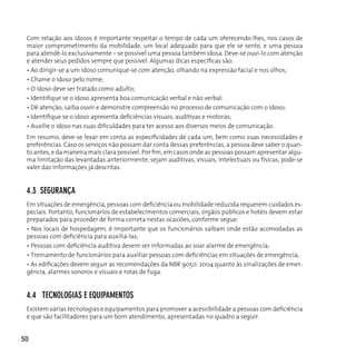 Com relação aos idosos é importante respeitar o tempo de cada um oferecendo-lhes, nos casos de
 maior comprometimento da mobilidade, um local adequado para que ele se sente, e uma pessoa
 para atendê-lo exclusivamente – se possível uma pessoa também idosa. Deve-se ouvi-lo com atenção
 e atender seus pedidos sempre que possível. Algumas dicas específicas são:
 • Ao dirigir-se a um idoso comunique-se com atenção, olhando na expressão facial e nos olhos;
 • Chame o idoso pelo nome;
 • O idoso deve ser tratado como adulto;
 • Identifique se o idoso apresenta boa comunicação verbal e não verbal;
 • Dê atenção, saiba ouvir e demonstre compreensão no processo de comunicação com o idoso;
 • Identifique se o idoso apresenta deficiências visuais, auditivas e motoras;
 • Auxilie o idoso nas suas dificuldades para ter acesso aos diversos meios de comunicação.
 Em resumo, deve-se levar em conta as especificidades de cada um, bem como suas necessidades e
 preferências. Caso os serviços não possam dar conta dessas preferências, a pessoa deve saber o quan-
 to antes, e da maneira mais clara possível. Por fim, em casos onde as pessoas possam apresentar algu-
 ma limitação das levantadas anteriormente, sejam auditivas, visuais, intelectuais ou físicas, pode-se
 valer das informações já descritas.


 4.3 segurAnçA
 Em situações de emergência, pessoas com deficiência ou mobilidade reduzida requerem cuidados es-
 peciais. Portanto, funcionários de estabelecimentos comerciais, órgãos públicos e hotéis devem estar
 preparados para proceder de forma correta nestas ocasiões, conforme segue:
 • Nos locais de hospedagem, é importante que os funcionários saibam onde estão acomodadas as
 pessoas com deficiência para auxiliá-las;
 • Pessoas com deficiência auditiva devem ser informadas ao soar alarme de emergência;
 • Treinamento de funcionários para auxiliar pessoas com deficiências em situações de emergência;
 • As edificações devem seguir as recomendações da NBR 9050: 2004 quanto às sinalizações de emer-
 gência, alarmes sonoros e visuais e rotas de fuga.


 4.4 TecnologiAs e equipAMenTos
 Existem várias tecnologias e equipamentos para promover a acessibilidade a pessoas com deficiência
 e que são facilitadores para um bom atendimento, apresentadas no quadro a seguir.


50
 