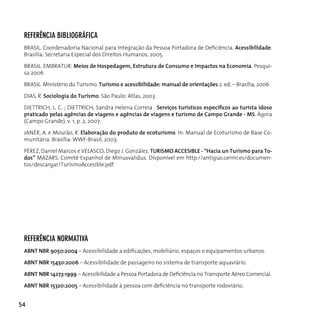 referênciA BiBliográficA
 BRASIL. Coordenadoria Nacional para Integração da Pessoa Portadora de Deficiência. Acessibilidade.
 Brasilia: Secretaria Especial dos direitos humanos, 2005.

 BrASIL. EMBrATur: Meios de Hospedagem, Estrutura de Consumo e Impactos na Economia. Pesqui-
 sa 2006

 BrASIL. Ministério do Turismo. Turismo e acessibilidade: manual de orientações 2. ed. – Brasília, 2006

 dIAS, r. Sociologia do Turismo. São Paulo: Atlas, 2003.

 DIETTRICH, L. C. ; DIETTRICH, Sandra Helena Correia . Serviços turísticos específicos ao turista idoso
 praticado pelas agências de viagens e agências de viagens e turismo de Campo Grande - MS. ágora
 (Campo Grande), v. 1, p. 2, 2007.

 JANÉR, A. e Mourão, r. Elaboração do produto de ecoturismo. In: Manual de Ecoturismo de Base co-
 munitária. Brasília: WWF-Brasil, 2003.

 PÉREZ, Daniel Marcos e VELASCO, Diego J. González, TURISMO ACCESIBLE - “Hacia un Turismo para To-
 dos” MAZARS. Comitê Espanhol de Minusvalidus. Disponível em http://antiguo.cermi.es/documen-
 tos/descargar/TurismoAccesible.pdf




 referênciA norMATivA
 ABNT NBR 9050:2004 – Acessibilidade a edificações, mobiliário, espaços e equipamentos urbanos.

 ABNT NBR 15450:2006 – Acessibilidade de passageiro no sistema de transporte aquaviário.

 ABNT NBR 14273:1999 – Acessibilidade a Pessoa Portadora de Deficiência no Transporte Aéreo Comercial.

 ABNT NBR 15320:2005 – Acessibilidade à pessoa com deficiência no transporte rodoviário.


54
 