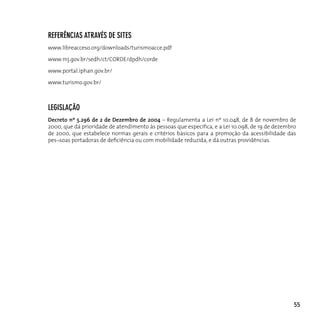 referênciAs ATrAvés de siTes
www.libreacceso.org/downloads/turismoacce.pdf

www.mj.gov.br/sedh/ct/CORDE/dpdh/corde

www.portal.iphan.gov.br/

www.turismo.gov.br/



legislAção
Decreto nº 5.296 de 2 de Dezembro de 2004 – Regulamenta a Lei nº 10.048, de 8 de novembro de
2000, que dá prioridade de atendimento às pessoas que especifica, e a Lei 10.098, de 19 de dezembro
de 2000, que estabelece normas gerais e critérios básicos para a promoção da acessibilidade das
pes¬soas portadoras de deficiência ou com mobilidade reduzida, e dá outras providências.




                                                                                                  55
 
