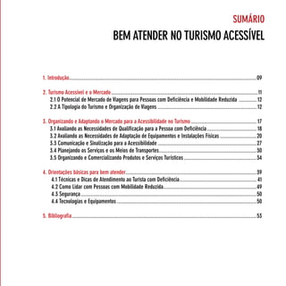 suMário
                                              BeM ATender no TurisMo Acessível


1. introdução.................................................................................................................................09

2. Turismo Acessível e o Mercado .....................................................................................................11
    2.1 o potencial de Mercado de viagens para pessoas com deficiência e Mobilidade reduzida ............ 12
    2.2 A Tipologia do Turismo e organização de viagens .................................................................... 12

3. organizando e Adaptando o Mercado para a Acessibilidade no Turismo ............................................. 17
    3.1 Avaliando as necessidades de qualificação para a pessoa com deficiência .................................. 18
    3.2 Avaliando as necessidades de Adaptação de equipamentos e instalações físicas .........................20
    3.3 comunicação e sinalização para a Acessibilidade ....................................................................27
    3.4 planejando os serviços e os Meios de Transportes ...................................................................30
    3.5 organizando e comercializando produtos e serviços Turísticos ..................................................34

4. orientações básicas para bem atender..........................................................................................39
    4.1 Técnicas e dicas de Atendimento ao Turista com deficiência ..................................................... 41
    4.2 como lidar com pessoas com Mobilidade reduzida ................................................................49
    4.3 segurança .........................................................................................................................50
    4.4 Tecnologias e equipamentos ................................................................................................50

5. Bibliografia ...............................................................................................................................53
 