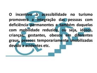 O incentivo à acessibilidade no turismo
promoverá a integração das pessoas com
deficiência permanentes e também daquelas
com mobilidade reduzida, ou seja, idosos,
crianças, gestantes, obesos em diferentes
graus, pessoas temporariamente imobilizadas
devido a acidentes etc.
 