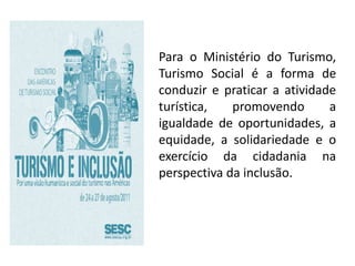 Para o Ministério do Turismo,
Turismo Social é a forma de
conduzir e praticar a atividade
turística,   promovendo       a
igualdade de oportunidades, a
equidade, a solidariedade e o
exercício da cidadania na
perspectiva da inclusão.
 