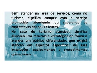 Bem atender na área de serviços, como no
turismo, significa cumprir com o serviço
prometido, atendendo ou superando as
expectativas dos seus clientes.
No caso do turismo acessível, significa
disponibilizar recursos e estratégias de forma a
atender um público diferenciado, que exigirá
atenção em aspectos específicos de suas
instalações, equipamentos e procedimentos
operacionais.
 