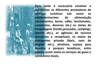 Para tanto é necessário envolver e
sensibilizar os diferentes prestadores de
serviços turísticos tais como os
estabelecimentos       de     alimentação
(restaurantes, bares, cafés, lanchonetes,
sorveterias, docerias etc.) os meios de
hospedagem (hotéis,pousadas, campings,
resorts etc.), as agências de turismo
(emissivas e receptivas), os meios de
transportes privado (táxis, vans de
aluguel etc.), atrativos, espaço para
eventos e parques temáticos, entre
outros, assim como os serviços de guias e
condutores locais.
 