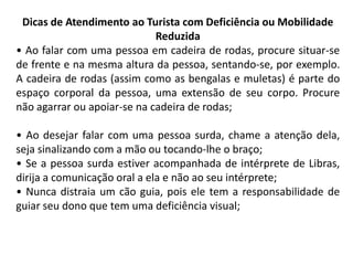 Dicas de Atendimento ao Turista com Deficiência ou Mobilidade
                             Reduzida
• Ao falar com uma pessoa em cadeira de rodas, procure situar-se
de frente e na mesma altura da pessoa, sentando-se, por exemplo.
A cadeira de rodas (assim como as bengalas e muletas) é parte do
espaço corporal da pessoa, uma extensão de seu corpo. Procure
não agarrar ou apoiar-se na cadeira de rodas;

• Ao desejar falar com uma pessoa surda, chame a atenção dela,
seja sinalizando com a mão ou tocando-lhe o braço;
• Se a pessoa surda estiver acompanhada de intérprete de Libras,
dirija a comunicação oral a ela e não ao seu intérprete;
• Nunca distraia um cão guia, pois ele tem a responsabilidade de
guiar seu dono que tem uma deficiência visual;
 