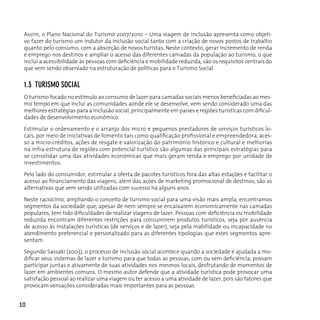 Assim, o Plano Nacional do Turismo 2007/2010 – Uma viagem de inclusão apresenta como objeti-
 vo fazer do turismo um indutor da inclusão social tanto com a criação de novos postos de trabalho
 quanto pelo consumo, com a absorção de novos turistas. Neste contexto, gerar incremento de renda
 e emprego nos destinos e ampliar o acesso das diferentes camadas da população ao turismo, o que
 inclui a acessibilidade às pessoas com deficiência e mobilidade reduzida, são os requisitos centrais do
 que vem sendo observado na estruturação de políticas para o Turismo Social.


 1.3 TuRISMo SocIAL
 O turismo focado no estímulo ao consumo de lazer para camadas sociais menos beneficiadas ao mes-
 mo tempo em que inclui as comunidades aonde ele se desenvolve, vem sendo considerado uma das
 melhores estratégias para a inclusão social, principalmente em países e regiões turísticas com dificul-
 dades de desenvolvimento econômico.

 Estimular o ordenamento e o arranjo dos micro e pequenos prestadores de serviços turísticos lo-
 cais, por meio de iniciativas de fomento tais como qualificação profissional e empreendedora, aces-
 so a micro-créditos, ações de resgate e valorização do patrimônio histórico e cultural e melhorias
 na infra-estrutura de regiões com potencial turístico são algumas das principais estratégias para
 se consolidar uma das atividades econômicas que mais geram renda e emprego por unidade de
 investimentos.

 Pelo lado do consumidor, estimular a oferta de pacotes turísticos fora das altas estações e facilitar o
 acesso ao financiamento das viagens, além das ações de marketing promocional de destinos, são as
 alternativas que vem sendo utilizadas com sucesso há alguns anos.

 neste raciocínio, ampliando o conceito de turismo social para uma visão mais ampla, encontramos
 segmentos da sociedade que, apesar de nem sempre se encaixarem economicamente nas camadas
 populares, tem tido dificuldades de realizar viagens de lazer. Pessoas com deficiência ou mobilidade
 reduzida encontram diferentes restrições para consumirem produtos turísticos, seja por ausência
 de acesso às instalações turísticas (de serviços e de lazer), seja pela inabilidade ou incapacidade no
 atendimento preferencial e personalizado para as diferentes tipologias que estes segmentos apre-
 sentam.

 Segundo Sassaki (2003), o processo de inclusão social acontece quando a sociedade é ajudada a mo-
 dificar seus sistemas de lazer e turismo para que todas as pessoas, com ou sem deficiência, possam
 participar juntas e ativamente de suas atividades nos mesmos locais, desfrutando de momentos de
 lazer em ambientes comuns. O mesmo autor defende que a atividade turística pode provocar uma
 satisfação pessoal ao realizar uma viagem ou ter acesso a uma atividade de lazer, pois são fatores que
 provocam sensações consideradas mais importantes para as pessoas.


10
 