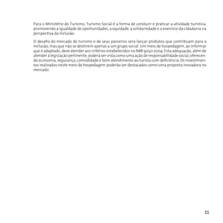 Para o Ministério do Turismo, Turismo Social é a forma de conduzir e praticar a atividade turística,
promovendo a igualdade de oportunidades, a equidade, a solidariedade e o exercício da cidadania na
perspectiva da inclusão.

O desafio do mercado de turismo e de seus parceiros será lançar produtos que contribuam para a
inclusão, mas que não se destinem apenas a um grupo social. Um meio de hospedagem, ao informar
que é adaptado, deve atender aos critérios estabelecidos na NBR 9050:2004. Esta adequação, além de
atender à legislação pertinente, poderá ser vista como uma ação de responsabilidade social, oferecen-
do economia, segurança, comodidade e bom atendimento ao turista com deficiência. Os investimen-
tos realizados neste meio de hospedagem poderão ser destacados como uma proposta inovadora no
mercado.




                                                                                                    11
 