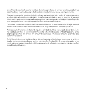 senvolvimento e estímulo ao setor turístico, disciplina a prestação de serviços turísticos, o cadastro, a
 classificação e a fiscalização dos prestadores de serviços turísticos e revoga a antiga jurisdição.

 Diversos instrumentos jurídicos ainda disciplinam a atividade turística no Brasil, porém eles devem
 ser absorvidos pela regulamentação da Lei. Desta forma as atividades e serviços turísticos de agências
 e operadores, as empresas organizadoras de eventos, transportadoras turísticas, meios de hospeda-
 gem, guias de turismo, entre outros, deverão observar esta nova legislação.

 Cabe destacar que diversas outras normas e leis incidem sobre as atividades turísticas, especialmente
 no caso da atividade ocorrer em ambientes naturais ou que envolvem o patrimônio cultural.

 Além destes instrumentos diretamente ligados à atividade turística, não se pode deixar de mencio-
 nar o Código de Defesa do Consumidor (CDC) que foi estabelecido pela Lei n.º 8.078/1990 como forma
 de proteção e defesa dos direitos dos consumidores em suas relações de consumo garantidas pela
 constituição Federal.

 O CDC é um instrumento fundamental ao segmento por garantir direitos a turistas que se sentirem
 lesados no consumo de produtos e serviços turísticos. Por fim, também devem se observadas as leis
 municipais que regulam o uso do território e a ocupação do solo, assim como as normas que regulam
 os padrões de edificações.




14
 