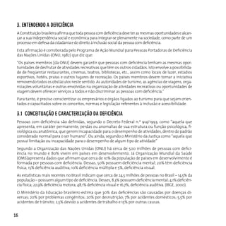 3. enTendendo A defIcIêncIA
 A Constituição brasileira afirma que toda pessoa com deficiência deve ter as mesmas oportunidades e alcan-
 çar a sua independência social e econômica para integrar-se plenamente na sociedade, como parte de um
 processo em defesa da cidadania e do direito à inclusão social da pessoa com deficiência.
 Esta afirmação é corroborada pelo Programa de Ação Mundial para Pessoas Portadoras de Deficiência
 das Nações Unidas (ONU, 1982) que diz que:
 “Os países membros [da ONU] devem garantir que pessoas com deficiência tenham as mesmas opor-
 tunidades de desfrutar de atividades recreativas que têm os outros cidadãos. Isto envolve a possibilida-
 de de freqüentar restaurantes, cinemas, teatros, bibliotecas, etc., assim como locais de lazer, estádios
 esportivos, hotéis, praias e outros lugares de recreação. os países membros devem tomar a iniciativa
 removendo todos os obstáculos neste sentido. As autoridades de turismo, as agências de viagens, orga-
 nizações voluntárias e outras envolvidas na organização de atividades recreativas ou oportunidades de
 viagem devem oferecer serviços a todos e não discriminar as pessoas com deficiência.”
 Para tanto, é preciso conscientizar os empresários e órgãos ligados ao turismo para que sejam orien-
 tados e capacitados sobre os conceitos, normas e legislação referentes à inclusão e acessibilidade.

 3.1 conceITuAção e cARAcTeRIzAção dA defIcIêncIA
 Pessoas com deficiência são definidas, segundo o Decreto Federal n.º 914/1993, como “aquela que
 apresenta, em caráter permanente, perdas ou anomalias de sua estrutura ou função psicológica, fi-
 siológica ou anatômica, que gerem incapacidade para o desempenho de atividades, dentro do padrão
 considerado normal para o ser humano”. Ou ainda, segundo o Ministério da Justiça como “aquela que
 possui limitação ou incapacidade para o desempenho de algum tipo de atividade”
 Segundo a Organização das Nações Unidas (ONU) há cerca de 500 milhões de pessoas com defici-
 ência no mundo e 80% vivem em países em desenvolvimento. Já Organização Mundial da Saúde
 (OMS)apresenta dados que afirmam que cerca de 10% da população de países em desenvolvimento é
 formada por pessoas com deficiência. Dessas, 50% possuem deficiência mental; 20% têm deficiência
 física; 15% deficiência auditiva; 10% deficiência múltipla e 5%, deficiência visual.
 As estatísticas mais recentes no Brasil indicam que cerca de 24,5 milhões de pessoas no Brasil – 14,5% da
 população – possuem algum tipo de deficiência. Desses, 8,3% possuem deficiência mental; 4,1% deficiên-
 cia física; 22,9% deficiência motora; 48,1% deficiência visual e 16,7%, deficiência auditiva. (IBGE, 2000).
 O Ministério da Educação brasileiro estima que 30% das deficiências são causadas por doenças di-
 versas; 20% por problemas congênitos; 20% por desnutrição; 7% por acidentes domésticos; 5,5% por
 acidentes de trânsito; 2,5% devido a acidentes de trabalho e 15% por outras causas.


16
 
