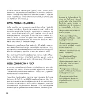 dade de recursos e estratégias (apoios) para a promoção do
 bem estar da pessoa com deficiência. Conhecida anterior-
 mente como retardo mental ou deficiência mental, hoje em
 dia é reconhecida como deficiência intelectual (Declaração           Segundo a declaração de di-
 de Montreal – 06/10/2004).                                           reitos do Deficiente Mental,
                                                                      proclamada pela Assembléia
 peSSoA coM pARALISIA ceReBRAL                                        Geral das Nações Unidas em
                                                                      20 de dezembro de 1971, devem
 Cabe ressaltar que pessoas com paralisia cerebral - lesão de         ser resguardados os direitos:
 uma ou mais áreas do sistema nervoso central - podem ter
 como conseqüência alterações psicomotoras, podendo ou                • À igualdade com os demais
                                                                      seres humanos;
 não causar deficiência intelectual. Paralisia cerebral não é
 doença grave ou contagiosa. é fruto de lesão cerebral oca-           • À atenção médica, física,
 sionada antes, durante ou após o nascimento, provocando              educação, qualificação e reabi-
 desordem sobre os controles dos músculos do corpo. Trata-            litação profissional;
 se de uma condição e não de doença.
                                                                      • À segurança econômica e
 Pessoas com paralisia cerebral podem ter dificuldades para an-       exercício de atividade produti-
 dar, podem fazer movimentos involuntários com pernas e bra-          va ou ocupacional;
 ços e apresentar expressões faciais exacerbadas. Porém em geral,
 elas têm inteligência normal e, às vezes, até acima da média.        • À família e a um lar que lhe
                                                                      ofereça assistência;
 Se o indivíduo tiver dificuldade de fala e e isso puder dificul-
                                                                      • A um tutor qualificado,
 tar o entendimento, é importante solicitar que ele repita o
                                                                      quando indispensável;
 que disse, demonstrando assim interesse pela informação.
                                                                      • À proteção de toda forma de
 peSSoA coM defIcIêncIA fíSIcA                                        exploração, abuso ou trata-
                                                                      mento degradante;
 A pessoa com deficiência física é o indivíduo com alteração
 completa ou parcial de um ou mais segmentos do corpo,                • A um processo justo, que
 acarretando o comprometimento da função física, apresen-             leve em conta suas faculdades
 tando-se sob diversas formas.                                        mentais preservadas;

                                                                      • À salvaguardas jurídicas
 Segundo a coordenadoria nacional para Integração da Pessoa
                                                                      contra qualquer abuso, em
 Portadora de Deficiência - CORDE (1996) a deficiência física “tra-
                                                                      situações de maior compro-
 duz-se como alteração completa ou parcial de um ou mais seg-         metimento.
 mentos do corpo humano, tendo como conseqüência o compro-
 metimento da função motora”. Resende (2001) complementa
 dizendo que se apresenta sob diversas formas, dentre as quais:


20
 