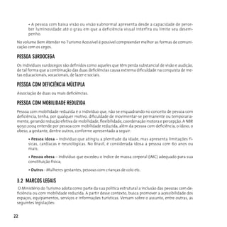 • A pessoa com baixa visão ou visão subnormal apresenta desde a capacidade de perce-
       ber luminosidade até o grau em que a deficiência visual interfira ou limite seu desem-
       penho.

 no volume Bem Atender no Turismo Acessível é possível compreender melhor as formas de comuni-
 cação com os cegos.

 peSSoA SuRdocegA
 Os indivíduos surdocegos são definidos como aqueles que têm perda substancial de visão e audição,
 de tal forma que a combinação das duas deficiências causa extrema dificuldade na conquista de me-
 tas educacionais, vocacionais, de lazer e sociais.

 peSSoA coM defIcIêncIA MúLTIpLA
 Associação de duas ou mais deficiências.

 peSSoA coM MoBILIdAde ReduzIdA
 Pessoa com mobilidade reduzida é o indivíduo que, não se enquadrando no conceito de pessoa com
 deficiência, tenha, por qualquer motivo, dificuldade de movimentar-se permanente ou temporaria-
 mente, gerando redução efetiva de mobilidade, flexibilidade, coordenação motora e percepção. A NBR
 9050:2004 entende por pessoa com mobilidade reduzida, além da pessoa com deficiência, o idoso, o
 obeso, a gestante, dentre outros, conforme apresentado a seguir:

       • Pessoa idosa – Indivíduo que atingiu a plenitude da idade, mas apresenta limitações fí-
       sicas, cardíacas e neurológicas. No Brasil, é considerada idosa a pessoa com 60 anos ou
       mais;

       • Pessoa obesa – Indivíduo que excedeu o índice de massa corporal (IMC) adequado para sua
       constituição física;

       • Outros - Mulheres gestantes, pessoas com crianças de colo etc.

 3.2 MARcoS LegAIS
  o Ministério do Turismo adota como parte da sua política estrutural a inclusão das pessoas com de-
 ficiência ou com mobilidade reduzida. A partir desse contexto, busca promover a acessibilidade dos
 espaços, equipamentos, serviços e informações turísticas. Versam sobre o assunto, entre outras, as
 seguintes legislações:


22
 