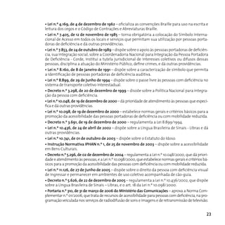 • Lei n.º 4.169, de 4 de dezembro de 1962 – oficializa as convenções Braille para uso na escrita e
leitura dos cegos e o Código de Contrações e Abreviaturas Braille.
• Lei n.º 7.405, de 12 de novembro de 1985 – torna obrigatória a colocação do Símbolo Interna-
cional de Acesso em todos os locais e serviços que permitam sua utilização por pessoas porta-
doras de deficiência e dá outras providências.
• Lei n.º 7.853, de 24 de outubro de 1989 – dispõe sobre o apoio às pessoas portadoras de deficiên-
cia, sua integração social, sobre a coordenadoria nacional para Integração da Pessoa Portadora
de Deficiência - Corde, institui a tutela jurisdicional de interesses coletivos ou difusos dessas
pessoas, disciplina a atuação do Ministério Público, define crimes, e dá outras providências.
• Lei n.º 8.160, de 8 de janeiro de 1991 – dispõe sobre a caracterização de símbolo que permita
a identificação de pessoas portadoras de deficiência auditiva.
• Lei n.º 8.899, de 29 de junho de 1994 – dispõe sobre o passe livre às pessoas com deficiência no
sistema de transporte coletivo interestadual.
• Decreto n.º 3.298, de 20 de dezembro de 1999 – disoõe sobre a Política Nacional para integra-
ção da pessoa com deficiência.
• Lei n.º 10.048, de 19 de dezembro de 2000 – dá prioridade de atendimento às pessoas que especi-
fica e dá outras providências.
• Lei n.º 10.098, de 19 de dezembro de 2000 – estabelece normas gerais e critérios básicos para a
promoção da acessibilidade das pessoas portadoras de deficiência ou com mobilidade reduzida.
• Decreto n.º 3.691, de 19 de dezembro de 2000 – regulamenta a Lei 8.899/1994.
• Lei n.º 10.436, de 24 de abril de 2002 – dispõe sobre a Língua Brasileira de Sinais - Libras e dá
outras providências.
• Lei n.º 10.741, de 01 de outubro de 2003 – dispõe sobre o Estatuto do Idoso.
• Instrução Normativa IPHAN n.º 1, de 25 de novembro de 2003 – dispõe sobre a acessibilidade
em Bens culturais.
• Decreto n.º 5.296, de 02 de dezembro de 2004 – regulamenta a Lei n.º 10.048/2000, que dá priori-
dade e atendimento às pessoas, e a Lei n.º 10.098/2000, que estabelece normas gerais e critérios bá-
sicos para a promoção da acessibilidade das pessoas com deficiência ou com mobilidade reduzida.
• Lei n.º 11.126, de 27 de junho de 2005 – dispõe sobre o direito da pessoa com deficiência visual
de ingressar e permanecer em ambientes de uso coletivo acompanhada de cão-guia.
• Decreto n.º 5.626, de 22 de dezembro de 2005 – regulamenta a Lei n.º 10.436/2002, que dispõe
sobre a Língua Brasileira de Sinais – Libras, e o art. 18 da Lei n.º 10.098/2000.
• Portaria n.º 310, de 31 de março de 2006 do Ministério das Comunicações – aprova a norma com-
plementar n.º 01/2006, que trata de recursos de acessibilidade para pessoas com deficiência, na pro-
gramação veiculada nos serviços de radiodifusão de sons e imagens e de retransmissão de televisão.


                                                                                                   23
 