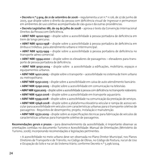 • Decreto n.º 5.904, de 21 de setembro de 2006 – regulamenta a Lei n.º 11.126, de 27 de junho de
       2005, que dispõe sobre o direito da pessoa com deficiência visual de ingressar e permanecer
       em ambientes de uso coletivo acompanhada de cão-guia e dá outras providências.
       • Decreto Legislativo 186, de 09 de julho de 2008 – aprova o texto da Convenção Internacional
       Direitos da Pessoa com Deficiência.
       • ABNT NBR 14020:1997 – dispõe sobre a acessibilidade à pessoa portadora de deficiência em
       trem de longo percurso.
       • ABNT NBR 14022:1998 – dispõe sobre a acessibilidade à pessoa portadora de deficiência em
       ônibus e trólebus, para atendimento urbano e intermunicipal.
       • ABNT NBR 14273:1999 – dispõe sobre a acessibilidade à pessoa portadora de deficiência no
       transporte aéreo comercial.
       • ABNT NBR 13994:2000 – dispõe sobre os elevadores de passageiros – elevadores para trans-
       porte de pessoa portadora de deficiência.
       • ABNT NBR 9050:2004 – dispõe sobre a acessibilidade a edificações, mobiliário, espaços e
       equipamentos urbanos.
       • ABNT NBR 14021:2005 – dispõe sobre o transporte – acessibilidade no sistema de trem urbano
       ou metropolitano.
       • ABNT NBR 15250:2005 – dispõe sobre a acessibilidade em caixa de auto-atendimento bancário.
       • ABNT NBR 15290:2005 – dispõe sobre a acessibilidade em comunicação na televisão.
       • ABNT NBR 15320:2005 – dispõe sobre a acessibilidade à pessoa com deficiência no transporte rodoviário.
       • ABNT NBR 15450:2006 – dispõe sobre a acessibilidade em transporte aquaviário.
       • ABNT NBR 15599:2008 – dispõe sobre a acessibilidade na comunicação da prestação de serviços.
       • ABNT NBR 15646:2008 – dispõe sobre a plataforma elevatória veicular e rampa de acesso vei-
       cular para acessibilidade em veículos com características urbanas para o transporte coletivo de
       passageiros - Requisitos de desempenho, projeto, instalação e manutenção.
       • ABNT NBR 15570:2009 – dispõe sobre as especificações técnicas para fabricação de veículos de
       características urbanas para transporte coletivo de passageiros.

 Recomendações gerais e prazos – para desenvolvimento da acessibilidade, é importante observar as
 orientações contidas no documento Turismo e Acessibilidade: Manual de Orientações (Ministério do
 Turismo, 2006), incorporando recomendações e legislações pertinentes:

       • A acessibilidade no meio urbano deve ser observada no Plano Diretor Municipal, nos Planos
       Diretores de Transporte e de Trânsito, no Código de Obras, no Código de Postura, na Lei de Uso
       e ocupação do Solo e na Lei do Sistema Viário, conforme decreto n.º 5.296/2004.


24
 