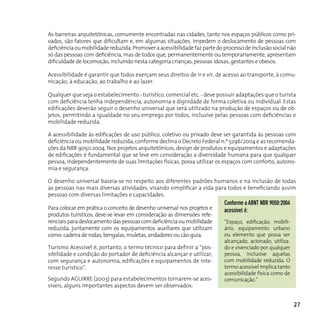 As barreiras arquitetônicas, comumente encontradas nas cidades, tanto nos espaços públicos como pri-
vados, são fatores que dificultam e, em algumas situações, impedem o deslocamento de pessoas com
deficiência ou mobilidade reduzida. Promover a acessibilidade faz parte do processo de inclusão social não
só das pessoas com deficiência, mas de todos que, permanentemente ou temporariamente, apresentam
dificuldade de locomoção, incluindo nesta categoria crianças, pessoas idosas, gestantes e obesos.

Acessibilidade é garantir que todos exerçam seus direitos de ir e vir, de acesso ao transporte, à comu-
nicação, à educação, ao trabalho e ao lazer.

Qualquer que seja o estabelecimento - turístico, comercial etc. - deve possuir adaptações que o turista
com deficiência tenha independência, autonomia e dignidade de forma coletiva ou individual. Estas
edificações deverão seguir o desenho universal que será utilizado na produção de espaços ou de ob-
jetos, permitindo a igualdade no seu emprego por todos, inclusive pelas pessoas com deficiências e
mobilidade reduzida.

A acessibilidade às edificações de uso público, coletivo ou privado deve ser garantida às pessoas com
deficiência ou mobilidade reduzida, conforme declina o Decreto Federal n.º 5296/2004 e as recomenda-
ções da NBR 9050:2004. Nos projetos arquitetônicos, design de produtos e equipamentos e adaptações
de edificações é fundamental que se leve em consideração a diversidade humana para que qualquer
pessoa, independentemente de suas limitações físicas, possa utilizar os espaços com conforto, autono-
mia e segurança.

O desenho universal baseia-se no respeito aos diferentes padrões humanos e na inclusão de todas
as pessoas nas mais diversas atividades, visando simplificar a vida para todos e beneficiando assim
pessoas com diversas limitações e capacidades.
                                                                           conforme a ABnT nBR 9050:2004
Para colocar em prática o conceito de desenho universal nos projetos e     acessível é:
produtos turísticos, deve-se levar em consideração as dimensões refe-
renciais para deslocamento das pessoas com deficiência ou mobilidade       “Espaço, edificação, mobili-
reduzida, juntamente com os equipamentos auxiliares que utilizam           ário, equipamento urbano
como: cadeira de rodas, bengalas, muletas, andadores ou cão-guia.          ou elemento que possa ser
                                                                           alcançado, acionado, utiliza-
Turismo Acessível é, portanto, o termo técnico para definir a “pos-        do e vivenciado por qualquer
sibilidade e condição do portador de deficiência alcançar e utilizar,      pessoa, inclusive aquelas
com segurança e autonomia, edificações e equipamentos de inte-             com mobilidade reduzida. O
resse turístico”.                                                          termo acessível implica tanto
                                                                           acessibilidade física como de
Segundo AGUIRRE (2003) para estabelecimentos tornarem-se aces-             comunicação.”
síveis, alguns importantes aspectos devem ser observados:


                                                                                                           27
 