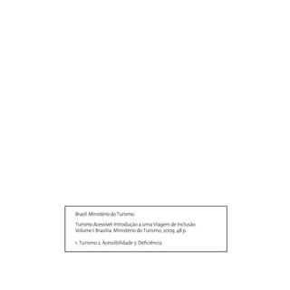 Brasil. Ministério do Turismo.

Turismo Acessível: Introdução a uma Viagem de Inclusão.
Volume I. Brasília: Ministério do Turismo, 2009, 48 p.

1. Turismo 2. Acessibilidade 3. Deficiência
 