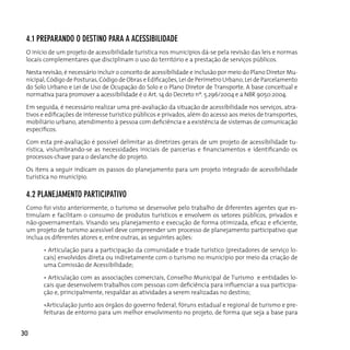 4.1 pRepARAndo o deSTIno pARA A AceSSIBILIdAde
 O início de um projeto de acessibilidade turística nos municípios dá-se pela revisão das leis e normas
 locais complementares que disciplinam o uso do território e a prestação de serviços públicos.

 nesta revisão, é necessário incluir o conceito de acessibilidade e inclusão por meio do Plano diretor Mu-
 nicipal, Código de Posturas, Código de Obras e Edificações, Lei de Perímetro Urbano, Lei de Parcelamento
 do Solo urbano e Lei de uso de ocupação do Solo e o Plano diretor de Transporte. A base conceitual e
 normativa para promover a acessibilidade é o Art. 14 do decreto nº. 5.296/2004 e a nBr 9050:2004.

 Em seguida, é necessário realizar uma pré-avaliação da situação de acessibilidade nos serviços, atra-
 tivos e edificações de interesse turístico públicos e privados, além do acesso aos meios de transportes,
 mobiliário urbano, atendimento à pessoa com deficiência e a existência de sistemas de comunicação
 específicos.

 Com esta pré-avaliação é possível delimitar as diretrizes gerais de um projeto de acessibilidade tu-
 rística, vislumbrando-se as necessidades iniciais de parcerias e financiamentos e identificando os
 processos-chave para o deslanche do projeto.

 Os itens a seguir indicam os passos do planejamento para um projeto integrado de acessibilidade
 turística no município.

 4.2 pLAneJAMenTo pARTIcIpATIvo
 Como foi visto anteriormente, o turismo se desenvolve pelo trabalho de diferentes agentes que es-
 timulam e facilitam o consumo de produtos turísticos e envolvem os setores públicos, privados e
 não-governamentais. Visando seu planejamento e execução de forma otimizada, eficaz e eficiente,
 um projeto de turismo acessível deve compreender um processo de planejamento participativo que
 inclua os diferentes atores e, entre outras, as seguintes ações:

       • Articulação para a participação da comunidade e trade turístico (prestadores de serviço lo-
       cais) envolvidos direta ou indiretamente com o turismo no município por meio da criação de
       uma Comissão de Acessibilidade;

       • Articulação com as associações comerciais, Conselho Municipal de Turismo e entidades lo-
       cais que desenvolvem trabalhos com pessoas com deficiência para influenciar a sua participa-
       ção e, principalmente, respaldar as atividades a serem realizadas no destino;

       •Articulação junto aos órgãos do governo federal, fóruns estadual e regional de turismo e pre-
       feituras de entorno para um melhor envolvimento no projeto, de forma que seja a base para


30
 