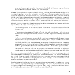 uma mobilização ampla na região, visando estimular o trade turístico e os empreendimentos
      particulares a se adaptarem às normas de acessibilidade.

Estabelecido um fórum oficial de debates por meio da Comissão Permanente de Acessibilidade no
município, organizam-se reuniões de trabalho para definição e planejamento das estratégias e ati-
vidades do Projeto. Estas reuniões são úteis para a organização das ações, metas e responsabilidades
com as diferentes entidades e organizações parceiras, e para o estabelecimento de um mecanismo
regular de envolvimento e participação que gere compromisso de ações e facilite o monitoramento
de seu cumprimento por meio de cronogramas factíveis e definição clara dos objetivos do projeto.

Desta forma, nas reuniões com os parceiros são debatidos os principais temas e fases de um projeto
de acessibilidade turística no município, tais como:

      • Análises diagnósticas da situação atual e das necessidades básicas visando a acessibilidade
      no município;

      • Planos e projetos para a acessibilidade, definindo-se as ações estratégicas e os investimentos
      mínimos necessários para o sucesso do projeto, suas metas, responsabilidades e prazos de exe-
      cução;

      • Informes de atualizações e manutenção do envolvimento e participação dos parceiros, por
      meio de uma análise crítica do cumprimento do cronograma de ações previstas e executadas;

      • Avaliação dos resultados alcançados pelas organizações parceiras do projeto em sua área de
      atuação a fim de se manter uma mesma linha de trabalho e a adoção da mesma metodologia
      por todos, garantindo desta forma o maior aproveitamento e absorção das ações realizadas;

      • Avaliação final das ações aplicadas pelas organizações e empresas parceiras do projeto, por
      meio de relatórios da conclusão das ações, inclusive para registro histórico das fases do Projeto.

Durante a execução do projeto, deve-se estabelecer um grupo de monitoramento do planejamento
visando acompanhar a eficiência na execução das atividades do projeto. Este monitoramento se dá
por meio de visitas técnicas de trabalho com parceiros e prestadores de serviços para avaliação da
situação em que se encontram as ações programadas, visitas estas que devem ser comunicadas com
antecedência a todos os parceiros envolvidos.

A metodologia participativa tem também como objetivo perpetuar as ações iniciadas como um pro-
cesso contínuo de planejamento. Ações centralizadas por uma única organização correm risco de
descontinuidade administrativa e dificuldades de execução e monitoramento diante de um conjunto
complexo de ações que envolvem diferentes setores da sociedade local.


                                                                                                       31
 