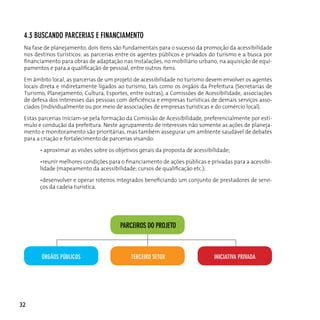 4.3 BuScAndo pARceRIAS e fInAncIAMenTo
 Na fase de planejamento, dois itens são fundamentais para o sucesso da promoção da acessibilidade
 nos destinos turísticos: as parcerias entre os agentes públicos e privados do turismo e a busca por
 financiamento para obras de adaptação nas instalações, no mobiliário urbano, na aquisição de equi-
 pamentos e para a qualificação de pessoal, entre outros itens.

 Em âmbito local, as parcerias de um projeto de acessibilidade no turismo devem envolver os agentes
 locais direta e indiretamente ligados ao turismo, tais como os órgãos da Prefeitura (Secretarias de
 Turismo, Planejamento, Cultura, Esportes, entre outras), a Comissões de Acessibilidade, associações
 de defesa dos interesses das pessoas com deficiência e empresas turísticas de demais serviços asso-
 ciados (individualmente ou por meio de associações de empresas turísticas e do comércio local).

 Estas parcerias iniciam-se pela formação da Comissão de Acessibilidade, preferencialmente por estí-
 mulo e condução da prefeitura. Neste agrupamento de interesses não somente as ações de planeja-
 mento e monitoramento são prioritárias, mas também assegurar um ambiente saudável de debates
 para a criação e fortalecimento de parcerias visando:

       • aproximar as visões sobre os objetivos gerais da proposta de acessibilidade;

       •reunir melhores condições para o financiamento de ações públicas e privadas para a acessibi-
       lidade (mapeamento da acessibilidade; cursos de qualificação etc.);

       •desenvolver e operar roteiros integrados beneficiando um conjunto de prestadores de servi-
       ços da cadeia turística.




                                       pARceIRoS do pRoJeTo



        ÓRgãoS púBLIcoS                     TeRceIRo SeToR                    InIcIATIvA pRIvAdA




32
 