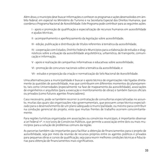 Além disso, o município deve buscar informações e conhecer os programas e ações desenvolvidos em âm-
bito federal, em especial no Ministério do Turismo e na Secretaria Especial dos Direitos Humanos, que
coordena o Programa Nacional de Acessibilidade. Este Programa pode contribuir para as seguintes ações:

      I - apoio e promoção de qualificação e especialização de recursos humanos em acessibilidade
      e ajudas técnicas;

      II - acompanhamento e aperfeiçoamento da legislação sobre acessibilidade;

      III - edição, publicação e distribuição de títulos referentes à temática da acessibilidade;

      IV - cooperação com Estados, Distrito Federal e Municípios para a elaboração de estudos e diag-
      nósticos sobre a situação da acessibilidade arquitetônica, urbanística, de transporte, comuni-
      cação e informação;

      V - apoio e realização de campanhas informativas e educativas sobre acessibilidade;

      VI - promoção de concursos nacionais sobre a temática da acessibilidade; e

      VII - estudos e proposição da criação e normatização do Selo Nacional de Acessibilidade.

Uma alternativa para a municipalidade é buscar o apoio técnico de organizações não ligadas direta-
mente às questões de acessibilidade, mas que contribuem em diferentes momentos do planejamen-
to, tais como Universidades (especialmente na fase de mapeamento da acessibilidade), associações
de engenheiros e arquitetos (para a execução e monitoramento de obras) e também bancos oficiais
ou privados (como futuros agentes financiadores).

Caso necessário, pode-se também recorrer à contratação de consultorias especializadas no assun-
to, muitas das quais são organizações não-governamentais, que possuem corpo técnico especiali-
zado para o desenvolvimento de um plano adequado à municipalidade, ou mesmo para contribuir
na condução gerencial do projeto, visto que muitas frentes de trabalho ocorrem concomitante-
mente.

Para regiões turísticas organizadas em associações ou consórcios municipais, é importante observar
a Lei Federal nº. 11.107/2005 de Consórcios Públicos, que permite a associação entre dois ou mais mu-
nicípios para a solução de problemas comuns da região.

As parcerias também são importantes para facilitar a obtenção de financiamentos para o projeto de
acessibilidade, seja por meio da reunião de recursos próprios entre os agentes públicos e privados
para pequenas obras e cursos de qualificação, seja para reunir melhores condições técnicas e fiduciá-
rias para obtenção de financiamentos mais significativos.


                                                                                                     33
 