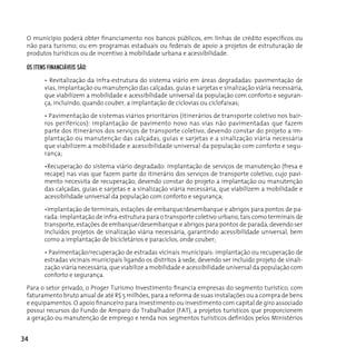 O município poderá obter financiamento nos bancos públicos, em linhas de crédito específicos ou
 não para turismo; ou em programas estaduais ou federais de apoio a projetos de estruturação de
 produtos turísticos ou de incentivo à mobilidade urbana e acessibilidade.

 oS ITenS fInAncIáveIS São:

        • Revitalização da infra-estrutura do sistema viário em áreas degradadas: pavimentação de
        vias, implantação ou manutenção das calçadas, guias e sarjetas e sinalização viária necessária,
        que viabilizem a mobilidade e acessibilidade universal da população com conforto e seguran-
        ça, incluindo, quando couber, a implantação de ciclovias ou ciclofaixas;

        • Pavimentação de sistemas viários prioritários (itinerários de transporte coletivo nos bair-
        ros periféricos): implantação de pavimento novo nas vias não pavimentadas que fazem
        parte dos itinerários dos serviços de transporte coletivo, devendo constar do projeto a im-
        plantação ou manutenção das calçadas, guias e sarjetas e a sinalização viária necessária
        que viabilizem a mobilidade e acessibilidade universal da população com conforto e segu-
        rança;

        •Recuperação do sistema viário degradado: implantação de serviços de manutenção (fresa e
        recape) nas vias que fazem parte do itinerário dos serviços de transporte coletivo, cujo pavi-
        mento necessita de recuperação, devendo constar do projeto a implantação ou manutenção
        das calçadas, guias e sarjetas e a sinalização viária necessária, que viabilizem a mobilidade e
        acessibilidade universal da população com conforto e segurança;

        •Implantação de terminais, estações de embarque/desembarque e abrigos para pontos de pa-
        rada: implantação de infra-estrutura para o transporte coletivo urbano, tais como terminais de
        transporte, estações de embarque/desembarque e abrigos para pontos de parada, devendo ser
        incluídos projetos de sinalização viária necessária, garantindo acessibilidade universal, bem
        como a implantação de bicicletários e paraciclos, onde couber;

        • Pavimentação/recuperação de estradas vicinais municipais: implantação ou recuperação de
        estradas vicinais municipais ligando os distritos à sede, devendo ser incluído projeto de sinali-
        zação viária necessária, que viabilize a mobilidade e acessibilidade universal da população com
        conforto e segurança.

 Para o setor privado, o Proger Turismo Investimento financia empresas do segmento turístico, com
 faturamento bruto anual de até R$ 5 milhões, para a reforma de suas instalações ou a compra de bens
 e equipamentos. O apoio financeiro para investimento ou investimento com capital de giro associado
 possui recursos do Fundo de Amparo do Trabalhador (FAT), a projetos turísticos que proporcionem
 a geração ou manutenção de emprego e renda nos segmentos turísticos definidos pelos Ministérios


34
 