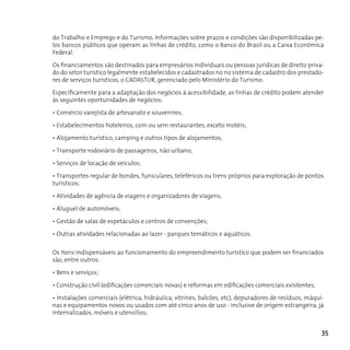 do Trabalho e Emprego e do Turismo. Informações sobre prazos e condições são disponibilizadas pe-
los bancos públicos que operam as linhas de crédito, como o Banco do Brasil ou a Caixa Econômica
Federal.

Os financiamentos são destinados para empresários individuais ou pessoas jurídicas de direito priva-
do do setor turístico legalmente estabelecidos e cadastrados no no sistema de cadastro dos prestado-
res de serviços turísticos, o cAdASTur, gerenciado pelo Ministério do Turismo.

Especificamente para a adaptação dos negócios à acessibilidade, as linhas de crédito podem atender
às seguintes oportunidades de negócios:

• Comércio varejista de artesanato e souvenires;

• Estabelecimentos hoteleiros, com ou sem restaurantes, exceto motéis;

• Alojamento turístico, camping e outros tipos de alojamentos;

• Transporte rodoviário de passageiros, não urbano;

• Serviços de locação de veículos;

• Transportes regular de bondes, funiculares, teleféricos ou trens próprios para exploração de pontos
turísticos;

• Atividades de agência de viagens e organizadores de viagens;

• Aluguel de automóveis;

• Gestão de salas de espetáculos e centros de convenções;

• Outras atividades relacionadas ao lazer - parques temáticos e aquáticos.


Os itens indispensáveis ao funcionamento do empreendimento turístico que podem ser financiados
são, entre outros:

• Bens e serviços;

• Construção civil (edificações comerciais novas) e reformas em edificações comerciais existentes;

• Instalações comerciais (elétrica, hidráulica, vitrines, balcões, etc), depuradores de resíduos, máqui-
nas e equipamentos novos ou usados com até cinco anos de uso - inclusive de origem estrangeira, já
internalizados, móveis e utensílios;


                                                                                                       35
 