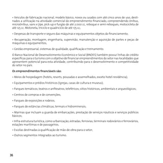• Veículos de fabricação nacional, modelo básico, novos ou usados com até cinco anos de uso, desti-
 nados a utilização na atividade comercial do empreendimento financiado, compreendendo ônibus,
 microônibus, vans e jipe, pick-up e furgão de até 2.000 cc, reboque e semi-reboques, motocicleta de
 até 125 cc. Motoneta, triciclo e quadricíclo de até 175 cc;

 • Despesas de transporte e seguro das máquinas e equipamentos objetos do financiamento;

 • Recuperação, montagem, engenharia, supervisão, manutenção e aquisição de partes e peças de
 máquinas e equipamentos;

 • Gestão empresarial, sistemas de qualidade, qualificação e treinamento.

 O Banco Nacional de Desenvolvimento Econômico e Social (BNDES) também possui linhas de crédito
 específicas para o turismo com o objetivo de financiar empreendimentos do setor nas localidades que
 apresentem potencial para esta atividade, contribuindo para o desenvolvimento e competitividade
 do setor no país.

 Os empreendimentos financiáveis são:

 • Meios de hospedagem (hotéis, resorts, pousadas e assemelhados, exceto hotel-residência);

 • Equipamentos e prédios históricos (igrejas, casas de cultura e museus);

 • Parques temáticos; teatros e anfiteatros; teleféricos; sítios históricos, ambientais e arqueológicos;

 • Centros de compras e de convenções;

 • Parques de exposições e rodeios;

 • Parques de estâncias climáticas, termais e hidrominerais;

 • Marinas que incluam a guarda de embarcações, prestação de serviços náuticos e serviços públicos
 básicos;
 • Infra-estrutura turística, como urbanização, estradas, ferrovias, terminais rodoviários e ferroviários,
 estações marítimas e de passageiros;
 • Escolas destinadas à qualificação de mão-de-obra para o setor;
 • Outros segmentos integrados ao turismo.




36
 