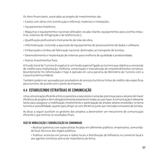 Os itens financiáveis, associados ao projeto de investimentos são:
• Gastos com obras civis (construção e reforma), materiais e instalações;
• Equipamentos hoteleiros;
• Máquinas e equipamentos nacionais (elevador, escada rolante, equipamentos para cozinha indus-
trial, sistemas de refrigeração e de telefonia etc.);
• Qualificação profissional e treinamento de mão-de-obra;
• Informatização, incluindo a aquisição de equipamentos de processamento de dados e software;
• Embarcações e ônibus de fabricação nacional, destinados ao transporte de turistas;
• Desenvolvimento e implantação de sistemas para melhoria de qualidade e produtividade;
• Outros investimentos fixos.
O Fundo Geral de Turismo (Fungetur) é um fundo especial ligado ao turismo que objetiva a concessão
de crédito para implantação, melhoria, conservação e manutenção de empreendimentos turísticos.
Recentemente foi reformulado e hoje é operado em uma parceria do Ministério do Turismo com a
Caixa Econômica Federal.
Também podem ser acessadas por prestadores de serviços turísticos linhas de crédito não-específicas
para turismo, de acordo com o porte da empresa.

4.4 eSTABeLecendo eSTRATégIAS de coMunIcAção
Uma comunicação eficiente entre os parceiros e executores é uma das premissas para o alcance de maior
eficiência do projeto e item obrigatoriamente presente em todas as suas fases. A comunicação é relevante
tanto para assegurar a mobilização, envolvimento e participação de amplos setores envolvidos no tema
turismo e acessibilidade, quanto para dirigir-se com eficiência junto aos mercados emissores de turistas.

As dicas a seguir auxiliam os gestores dos projetos a desenvolver um mecanismo de comunicação
eficiente e que otimize os resultados finais.

fASe de MoBILIzAção e SenSIBILIzAção dA coMunIdAde
      • Realizar palestras com especialistas focadas em diferentes públicos: empresários, comunida-
      de local, técnicos dos órgãos públicos;
      • Publicar anúncios em jornais e rádios locais e distribuição de folheteria no comércio local e
      aos agentes turísticos acerca da importância do tema;


                                                                                                        37
 