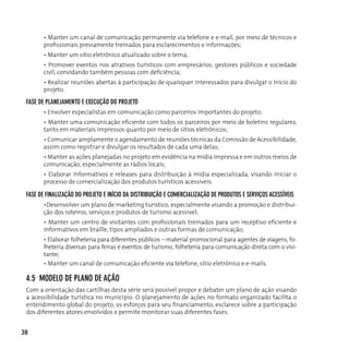 • Manter um canal de comunicação permanente via telefone e e-mail, por meio de técnicos e
       profissionais previamente treinados para esclarecimentos e informações;
       • Manter um sítio eletrônico atualizado sobre o tema;
       • Promover eventos nos atrativos turísticos com empresários, gestores públicos e sociedade
       civil, convidando também pessoas com deficiência;
       • Realizar reuniões abertas à participação de quaisquer interessados para divulgar o início do
       projeto.

 fASe de pLAneJAMenTo e execução do pRoJeTo
       • Envolver especialistas em comunicação como parceiros importantes do projeto;
       • Manter uma comunicação eficiente com todos os parceiros por meio de boletins regulares,
       tanto em materiais impressos quanto por meio de sítios eletrônicos;
       • Comunicar amplamente o agendamento de reuniões técnicas da Comissão de Acessibilidade,
       assim como registrar e divulgar os resultados de cada uma delas;
       • Manter as ações planejadas no projeto em evidência na mídia impressa e em outros meios de
       comunicação, especialmente as rádios locais;
       • Elaborar informativos e releases para distribuição à mídia especializada, visando iniciar o
       processo de comercialização dos produtos turísticos acessíveis.

 fASe de fInALIzAção do pRoJeTo e InícIo dA dISTRIBuIção e coMeRcIALIzAção de pRoduToS e SeRvIçoS AceSSíveIS
       •Desenvolver um plano de marketing turístico, especialmente visando a promoção e distribui-
       ção dos roteiros, serviços e produtos de turismo acessível;
       • Manter um centro de visitantes com profissionais treinados para um receptivo eficiente e
       informativos em braille, tipos ampliados e outras formas de comunicação;
       • Elaborar folheteria para diferentes públicos – material promocional para agentes de viagens, fo-
       lheteria diversas para feiras e eventos de turismo, folheteria para comunicação direta com o visi-
       tante;
       • Manter um canal de comunicação eficiente via telefone, sítio eletrônico e e-mails.

 4.5 ModeLo de pLAno de Ação
 com a orientação das cartilhas desta série será possível propor e debater um plano de ação visando
 a acessibilidade turística no município. O planejamento de ações no formato organizado facilita o
 entendimento global do projeto, os esforços para seu financiamento, esclarece sobre a participação
 dos diferentes atores envolvidos e permite monitorar suas diferentes fases.


38
 