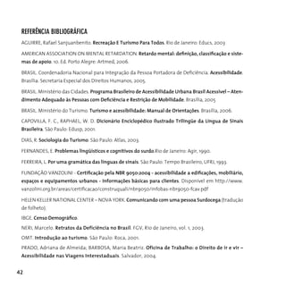 RefeRêncIA BIBLIogRáfIcA
 AGUIRRE, Rafael Sanjuanbenito. Recreação E Turismo Para Todos. Rio de Janeiro: Educs, 2003

 AMErIcAn ASSocIATIon on MEnTAL rETArdATIon. Retardo mental: definição, classificação e siste-
 mas de apoio. 10. Ed. Porto Alegre: Artmed, 2006.

 BRASIL. Coordenadoria Nacional para Integração da Pessoa Portadora de Deficiência. Acessibilidade.
 Brasília: Secretaria Especial dos direitos humanos, 2005.

 BrASIL. Ministério das cidades. Programa Brasileiro de Acessibilidade Urbana Brasil Acessível – Aten-
 dimento Adequado às Pessoas com Deficiência e Restrição de Mobilidade. Brasília, 2005

 BrASIL. Ministério do Turismo. Turismo e acessibilidade: Manual de Orientações. Brasília, 2006.

 cAPoVILLA, F. c., rAPhAEL, W. d. Dicionário Enciclopédico Ilustrado Trilingüe da Língua de Sinais
 Brasileira. São Paulo: Edusp, 2001.

 dIAS, r. Sociologia do Turismo. São Paulo: Atlas, 2003.

 FErnAndES, E. Problemas lingüísticos e cognitivos do surdo.Rio de Janeiro: Agir, 1990.

 FErrEIrA, L. Por uma gramática das línguas de sinais. São Paulo: Tempo Brasileiro, UFRJ, 1993.

 FUNDAÇÃO VANZOLINI - Certificação pela NBR 9050:2004 - acessibilidade a edificações, mobiliário,
 espaços e equipamentos urbanos - Informações básicas para clientes. disponível em http://www.
 vanzolini.org.br/areas/certificacao/construquali/nbr9050/infobas-nbr9050-fcav.pdf

 hELEn KELLEr nATIonAL cEnTEr – noVA yorK. Comunicando com uma pessoa Surdocega (tradução
 de folheto).
 IBgE. Censo Demográfico.
 nErI, Marcelo. Retratos da Deficiência no Brasil. FGV, Rio de Janeiro, vol. 1, 2003.
 oMT. Introdução ao turismo. São Paulo: roca, 2001.
 PRADO, Adriana de Almeida; BARBOSA, Maria Beatriz. Oficina de Trabalho: o Direito de ir e vir –
 Acessibilidade nas Viagens Interestaduais. Salvador, 2004.


42
 