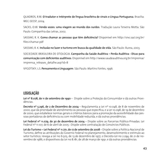 QuAdroS, r.M. O tradutor e intérprete de língua brasileira de sinais e Língua Portuguesa. Brasilia:
MEC-SEESP, 2004.

SAcKS, o.W. Vendo vozes: uma viagem ao mundo dos surdos. Tradução Laura Teixeira Motta. São
Paulo: companhia das Letras, 2002.

SASSAKI, r. K. Como chamar as pessoas que têm deficiência? disponível em http://sivc.saci.org.br/
files/chamar.pdf

SASSAKI, r. K. Inclusão no lazer e turismo em busca da qualidade de vida. São Paulo: áurea, 2003.

SocIEdAdE BrASILEIrA dE oToLogIA. Campanha da Saúde Auditiva – Perda Auditiva - Dicas para
comunicação com deficientes auditivos. disponível em http://www.saudeauditiva.org.br/imprensa/
imprensa_releases_detalhe.asp?id=8

VygoTSKy, L.S. Pensamento e Linguagem. São Paulo: Martins Fontes, 1996.




LegISLAção
Lei nº 8.078, de 11 de setembro de 1990 – Dispõe sobre a Proteção do Consumidor e dá outras Provi-
dências.
Decreto nº 5.296, de 2 de Dezembro de 2004 – regulamenta a Lei nº 10.048, de 8 de novembro de
2000, que dá prioridade de atendimento às pessoas que especifica, e a Lei 10.098, de 19 de dezembro
de 2000, que estabelece normas gerais e critérios básicos para a promoção da acessibilidade das pes-
soas portadoras de deficiência ou com mobilidade reduzida, e dá outras providências.
Lei Federal nº 11.079, de 30 de dezembro de 2004 – Dispõe sobre as Parcerias Público-Privadas. Lei
Federal nº 11.107, de 6 de abril de 2005 - Dispõe sobre contratação de Consórcios Públicos.
Lei do Turismo – Lei Federal nº 11.771, de 17 de setembro de 2008 – Dispõe sobre a Política Nacional de
Turismo, define as atribuições do Governo Federal no planejamento, desenvolvimento e estímulo ao
setor turístico; revoga a Lei no 6.505, de 13 de dezembro de 1977, o Decreto-Lei no 2.294, de 21 de no-
vembro de 1986, e dispositivos da Lei no 8.181, de 28 de março de 1991; e dá outras providências.


                                                                                                      43
 