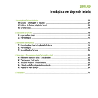 SuMáRIo
                                                                     Introdução a uma viagem de Inclusão

1. Introdução ao Turismo Inclusivo ..................................................................................................08
      1.1 Turismo – uma viagem de Inclusão .....................................................................................09
      1.2 políticas de Turismo e Inclusão Social ..................................................................................09
      1.3 Turismo Social ................................................................................................................... 10

2. entendendo o Turismo ............................................................................................................... 12
     2.1 Aspectos conceituais ........................................................................................................ 13
     2.2 Marcos Legais ................................................................................................................. 13

3. entendendo a deficiência ........................................................................................................... 15
     3.1 conceituação e caracterização da deficiência ....................................................................... 16
     3.2 Marcos Legais .................................................................................................................23
     3.3 Acessibilidade e Turismo ...................................................................................................26

4. Bases para o desenvolvimento do Turismo Acessível .....................................................................29
     4.1 preparando o destino para a Acessibilidade .........................................................................30
     4.2 planejamento participativo .................................................................................................30
     4.3 Buscando parceiras e financiamento....................................................................................32
     4.4 estabelecendo estratégias de comunicação ..........................................................................37
     4.5 Modelo de plano de Ação ..................................................................................................39

5. Bibliografia .............................................................................................................................. 41
 