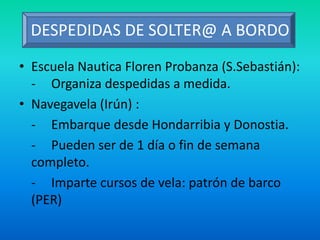 DESPEDIDAS DE SOLTER@ A BORDO
• Escuela Nautica Floren Probanza (S.Sebastián):
- Organiza despedidas a medida.
• Navegavela (Irún) :
- Embarque desde Hondarribia y Donostia.
- Pueden ser de 1 día o fin de semana
completo.
- Imparte cursos de vela: patrón de barco
(PER)
 