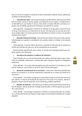 MODELO DE PLAN DE NEGOCIO: EMPRESA DE TURISMO ACTIVO
INTRODUCCIÓN
9
plos y el uso de la navegación a través de las fichas relacionadas mediante enlaces, optimiza los
resultados de esta herramienta.
•	 Tutoriales de la Pyme.- Documentos basados en las Memofichas sobre temas de interés
para la creación, puesta en marcha, gestión y consolidación de una empresa. Complementan a
las Memofichas ya que facilitan el acceso a éstas desde una óptica diferente, orientada a res-
ponder a las necesidades genéricas de información por parte de los usuarios.
Cómo aplicarlos.- Desplegando el índice de los Tutoriales el usuario podrá conocer los temas
en los que se estructuran y el contenido de los mismos. Tras seleccionar los que sean de su inte-
rés es posible realizar una lectura guiada de las Memofichas sin perder el acceso a los ejemplos
prácticos de las mismas.
•	 Manuales Prácticos de la Pyme.- Documentos que ofrecen información sobre aspectos
fundamentales en la gestión y consolidación de la empresa desde un enfoque lo más práctico
posible.
Cómo aplicarlos.- El usuario deberá seleccionar y consultar los Manuales que le interesen en
función de la temática de cada uno y de las características de su proyecto.
Recomendamos especialmente, por su interés, la consulta de los ejemplos prácticos que con-
tienen algunos de los Manuales.
•	 Guía básica del autónomo y cuadernos del autónomo.-
Están formados por una serie de documentos que explican elementos básicos para el desa-
rrollo de actividades empresariales y profesionales bajo el Régimen Especial de Trabajadores
Autónomos.
Cómo aplicarlos.- En la web autonomosgalicia.org podrá encontrar la Guía Básica y la rela-
ción de cuadernos, cuya temática se centra en áreas concretas del negocio.
•	 Manual de autoevaluación de la innovación.- Herramienta informática diseñada para
ayudar a las empresas en la correcta implantación y desarrollo de un sistema de Gestión de la
Innovación.
Cómo aplicarlo.- Tras instalar el programa el usuario deberá seguir las indicaciones del mismo
para obtener un informe personalizado del estado de la innovación en la empresa. Además el
programa incluye informes sectoriales, de benchmarking y módulos específicos.
•	 Redactor de Memorias.- Herramienta que facilita la correcta presentación formal de un
Plan de Negocio, además de permitir el trabajo conjunto sobre un mismo proyecto por parte de
dos o más personas.
Cómo aplicarlo.- Tras descargar el programa e instalarlo, el usuario podrá optar por configu-
rar su propio índice de Plan de Empresa o seguir alguno de los ejemplos facilitados por el propio
programa.
 