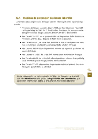 99
10 .4 Medidas de prevención de riesgos laborales
La normativa básica en prevención de riesgos laborales está recogida en las siguientes dispo-
siciones:
•	 Prevención	de	Riesgos	Laborales.	Ley	31/1995,	de	8	de	Noviembre	y	su	modifi	-
cación por la Ley 54/2003 de 12 de diciembre, de reforma del marco normativo
de la prevención de Riesgos Laborales. BOE nº 298 de 13 de diciembre
•	 Real	Decreto	39/1997	por	el	que	se	establece	el	Reglamento	de	los	Servicios	de	
Prevención y Orden de 27 de junio de 1997 donde se desarrolla
•	 Real	Decreto	485/97,	de	14	de	abril,	en	el	que	se	indican	las	disposiciones	míni-
mas en materia de señalización para la seguridad y salud en el trabajo
•	 Real	Decreto	486/97	sobre	disposiciones	mínimas	de	seguridad	y	salud	en	los	
lugares de trabajo
•	 Real	Decreto	487/1997	del	23	de	abril,	normas	sobre	manipulación	de	cargas
•	 Real	Decreto	488/97,	de	14	de	abril,	sobre	disposiciones	mínimas	de	seguridad	y	
salud en el trabajo que incluye pantallas de visualización
•	 Real	Decreto	773/97	sobre	equipos	de	protección	individual	y	demás	disposicio-
nes legales que afecten a la actividad
En la elaboración de este epígrafe del Plan de Negocio, se trabajó
con las Memoﬁchas del grupo Obligaciones del Empresario que
contienen información sobre la prevención de riesgos laborales
MODELO DE PLAN DE NEGOCIO: EMPRESA DE TURISMO ACTIVO
LOS ASPECTOS FORMALES DEL PROYECTO
 