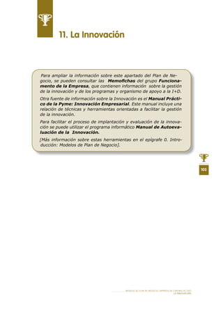 103
MODELO DE PLAN DE NEGOCIO: EMPRESA DE TURISMO ACTIVO
LA INNOVACIÓN
11 . La Innovación
Para ampliar la información sobre este apartado del Plan de Ne-
gocio, se pueden consultar las Memoﬁchas del grupo Funciona-
mento de la Empresa, que contienen información sobre la gestión
de la innovación y de los programas y organismo de apoyo a la I+D.
Otra fuente de información sobre la Innovación es el Manual Prácti-
co de la Pyme: Innovación Empresarial. Este manual incluye una
relación de técnicas y herramientas orientadas a facilitar la gestión
de la innovación.
Para facilitar el proceso de implantación y evaluación de la innova-
ción se puede utilizar el programa informático Manual de Autoeva-
luación de la Innovación.
[Más información sobre estas herramientas en el epígrafe 0. Intro-
ducción: Modelos de Plan de Negocio].
 