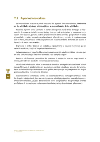 MODELO DE PLAN DE NEGOCIO: EMPRESA DE TURISMO ACTIVO
104
lA INNOVACIÓN
11.1 Aspectos innovadores
La innovación en el sector se puede vincular a dos aspectos fundamentalmente, innovación
en las actividades ofertadas e innovación en la comercialización de las actividades
Respecto al primer tema, Galicia no es pionera en deportes al aire libre o de riesgo, la intro-
ducción de nuevas actividades es muy lenta y tiene un carácter imitativo, el proceso de inno-
vación tiene dos vías, por una parte la propia demanda de los clientes, que practican en otras
comunidades o países una determinada actividad y la solicitan, y por otra la propia empresa
que en Ferias, encuentros o contactos profesionales va conociendo las demandas del público e
incorpora la oferta a sus servicios.
El proceso es lento y debe de ser cuidadoso, especialmente si requiere inversiones que se
deberán amortizar y disponer de personal especializado.
Actividades como el rappel o el barranquismo van ganando adeptos en Galicia mientras que
en otras comunidades ya están muy asentados –por ejemplo Aragón-
Respecto a la forma de comercializar los productos la innovación tiene un mayor interés y
repercusión sobre los resultados económicos de la empresa.
Las acciones innovadoras desde la empresa se orientarán a romper la estacionalidad, buscar
nuevas fórmulas de colaboración con asociaciones, centros educativos, agencias de turismo,
casas de turismo rural y la administración en general, es la principal vía para permitir una mayor
profesionalización y el crecimiento del sector.
Acciones como la semana azul (similar a la ya conocida semana blanca pero orientada hacia
los deportes náuticos) es la línea a seguir, incorporar actividades deportivas para colectivos con-
cretos como empresas, grupos desfavorecidos (niños con problemas de aprendizaje, jóvenes
conflictivos...), vincularlo con motivos especiales (aniversarios, despedidas de solteros/as..)
 