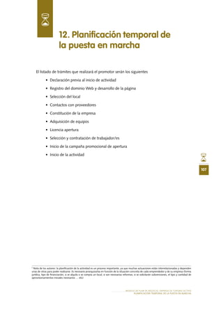 107
MODELO DE PLAN DE NEGOCIO: EMPRESA DE TURISMO ACTIVO
Planificación temporal de la puesta en marcha
El listado de trámites que realizará el promotor serán los siguientes
•	 Declaración previa al inicio de actividad
•	 Registro del dominio Web y desarrollo de la página
•	 Selección del local
•	 Contactos con proveedores
•	 Constitución de la empresa
•	 Adquisición de equipos
•	 Licencia apertura
•	 Selección y contratación de trabajador/es
•	 Inicio de la campaña promocional de apertura
•	 Inicio de la actividad
12. Planificación temporal de
la puesta en marcha
3
Nota de los autores: la planificación de la actividad es un proceso importante, ya que muchas actuaciones están interrelacionadas y dependen
unas de otras para poder realizarse. Es necesario jerarquizarlas en función de la situación concreta de cada emprendedor y de su empresa (forma
jurídica, tipo de financiación, si se alquila o se compra un local, si son necesarias reformas, si se solicitarán subvenciones, el tipo y cantidad de
aprovisionamientos iniciales necesarios … etc)
 