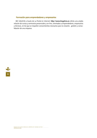 MODELO DE PLAN DE NEGOCIO: EMPRESA DE TURISMO ACTIVO
INTRODUCCIÓN
10
Formación para emprendedores y empresarios
BIC GALICIA a través de su Portal en Internet: http://www.bicgalicia.es oferta una amplia
relación de cursos y seminarios presenciales y on-line, orientados a emprendedores, empresarios
y técnicos, en los que se imparten conocimientos necesarios para la creación, gestión y conso-
lidación de una empresa.
 