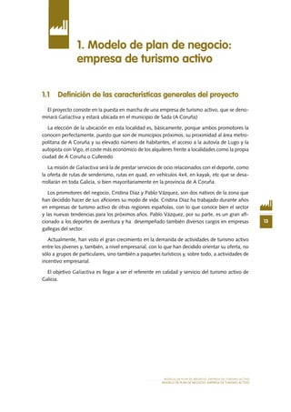 13
MODELO DE PLAN DE NEGOCIO: EMPRESA DE TURISMO ACTIVO
MODELO DE PLAN DE NEGOCIO: EMPRESA DE TURISMO ACTIVO
1.1 Definición de las características generales del proyecto
El proyecto consiste en la puesta en marcha de una empresa de turismo activo, que se deno-
minará Galiactiva y estará ubicada en el municipio de Sada (A Coruña)
La elección de la ubicación en esta localidad es, básicamente, porque ambos promotores la
conocen perfectamente, puesto que son de municipios próximos, su proximidad al área metro-
politana de A Coruña y su elevado número de habitantes, el acceso a la autovía de Lugo y la
autopista con Vigo, el coste más económico de los alquileres frente a localidades como la propia
ciudad de A Coruña o Culleredo.
La misión de Galiactiva será la de prestar servicios de ocio relacionados con el deporte, como
la oferta de rutas de senderismo, rutas en quad, en vehículos 4x4, en kayak, etc que se desa-
rrollarán en toda Galicia, si bien mayoritariamente en la provincia de A Coruña.
Los promotores del negocio, Cristina Díaz y Pablo Vázquez, son dos nativos de la zona que
han decidido hacer de sus aficiones su modo de vida. Cristina Díaz ha trabajado durante años
en empresas de turismo activo de otras regiones españolas, con lo que conoce bien el sector
y las nuevas tendencias para los próximos años. Pablo Vázquez, por su parte, es un gran afi-
cionado a los deportes de aventura y ha desempeñado también diversos cargos en empresas
gallegas del sector.
Actualmente, han visto el gran crecimiento en la demanda de actividades de turismo activo
entre los jóvenes y, también, a nivel empresarial, con lo que han decidido orientar su oferta, no
sólo a grupos de particulares, sino también a paquetes turísticos y, sobre todo, a actividades de
incentivo empresarial.
El objetivo Galiactiva es llegar a ser el referente en calidad y servicio del turismo activo de
Galicia.
1. Modelo de plan de negocio:
empresa de turismo activo
 