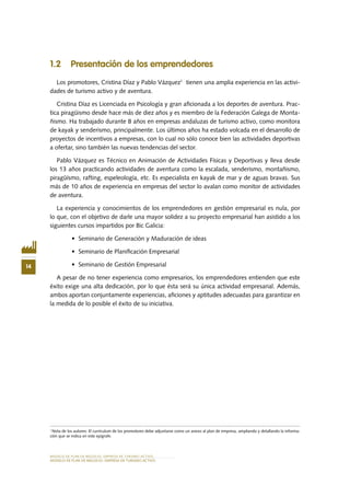 MODELO DE PLAN DE NEGOCIO: EMPRESA DE TURISMO ACTIVO
14
MODELO DE PLAN DE NEGOCIO: EMPRESA DE TURISMO ACTIVO
1.2 Presentación de los emprendedores
Los promotores, Cristina Díaz y Pablo Vázquez1
tienen una amplia experiencia en las activi-
dades de turismo activo y de aventura.
Cristina Díaz es Licenciada en Psicología y gran aficionada a los deportes de aventura. Prac-
tica piragüismo desde hace más de diez años y es miembro de la Federación Galega de Monta-
ñismo. Ha trabajado durante 8 años en empresas andaluzas de turismo activo, como monitora
de kayak y senderismo, principalmente. Los últimos años ha estado volcada en el desarrollo de
proyectos de incentivos a empresas, con lo cual no sólo conoce bien las actividades deportivas
a ofertar, sino también las nuevas tendencias del sector.
Pablo Vázquez es Técnico en Animación de Actividades Físicas y Deportivas y lleva desde
los 13 años practicando actividades de aventura como la escalada, senderismo, montañismo,
piragüísmo, rafting, espeleología, etc. Es especialista en kayak de mar y de aguas bravas. Sus
más de 10 años de experiencia en empresas del sector lo avalan como monitor de actividades
de aventura.
La experiencia y conocimientos de los emprendedores en gestión empresarial es nula, por
lo que, con el objetivo de darle una mayor solidez a su proyecto empresarial han asistido a los
siguientes cursos impartidos por Bic Galicia:
•	 Seminario de Generación y Maduración de ideas
•	 Seminario de Planificación Empresarial
•	 Seminario de Gestión Empresarial
A pesar de no tener experiencia como empresarios, los emprendedores entienden que este
éxito exige una alta dedicación, por lo que ésta será su única actividad empresarial. Además,
ambos aportan conjuntamente experiencias, aficiones y aptitudes adecuadas para garantizar en
la medida de lo posible el éxito de su iniciativa.
1
Nota de los autores: El currículum de los promotores debe adjuntarse como un anexo al plan de empresa, ampliando y detallando la informa-
ción que se indica en este epígrafe.
 