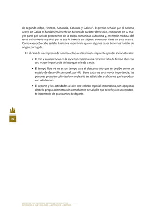 MODELO DE PLAN DE NEGOCIO: EMPRESA DE TURISMO ACTIVO
20
ENTORNO EN EL QUE SE REALIZARÁ LA ACTIVIDAD DE LA EMPRESA
de segundo orden, Pirineos, Andalucía, Cataluña y Galicia”. Es preciso señalar que el turismo
activo en Galicia es fundamentalmente un turismo de carácter doméstico, compuesto en su ma-
yor parte por turistas procedentes de la propia comunidad autónoma y, en menor medida, del
resto del territorio español, por lo que la entrada de viajeros extranjeros tiene un peso escaso.
Como excepción cabe señalar la relativa importancia que en algunos casos tienen los turistas de
origen portugués.
En el caso de las empresas de turismo activo destacamos las siguientes pautas socioculturales:
•	 El ocio y su percepción en la sociedad combina una creciente falta de tiempo libre con
una mayor importancia del uso que se le da a éste.
•	 El tiempo libre ya no es un tiempo para el descanso sino que se percibe como un
espacio de desarrollo personal, por ello tiene cada vez una mayor importancia, las
personas procuran optimizarlo y emplearlo en actividades y aficiones que le produz-
can satisfacción.
•	 El deporte y las actividades al aire libre cobran especial importancia, son apoyadas
desde la propia administración como fuente de salud lo que se refleja en un constan-
te incremento de practicantes de deporte.
 