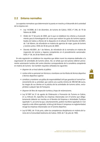 21
MODELO DE PLAN DE NEGOCIO: EMPRESA DE TURISMO ACTIVO
ENTORNO EN EL QUE SE REALIZARÁ LA ACTIVIDAD DE LA EMPRESA
2.2 Entorno normativo
Los aspectos normativos que determinarán la puesta en marcha y el desarrollo de la actividad
de la empresa son:
•	 Ley 14/2008, de 3 de diciembre, de turismo de Galicia. DOG nº 246, de 19 de
febrero de 2008.
•	 Orden de 17 de junio de 2003, por la que se establecen los criterios y el procedi-
miento para la homologación de cursos que realicen los guías de turismo especia-
lizados de Galicia a efectos de lo dispuesto en el artículo 33 del Decreto 42/2001,
de 1 de febrero, de refundición en materia de agencias de viajes, guías de turismo
y turismo activo. DOG de 30 de junio de 2003.
•	 Decreto 40/2001, de 1 de febrero, de refundición de la normativa en materia de
inspección de turismo y órganos competentes en el procedimiento sancionador.
DOG nº 36, de 20 de febrero de 2001.
En esta regulación se establecen los requisitos que deben reunir las empresas dedicadas a la
organización de actividades de turismo activo. Así, se señala que será preciso obtener previa-
mente autorización turística del centro directivo correspondiente de la consellería competente
en materia de turismo. Son también requisitos señalados los siguientes:
•	 disponer de un local abierto al público
•	 contar entre su personal con técnicos o monitores con los títulos de técnico deportivo
o técnico deportivo superior
•	 constituir y mantener una póliza de responsabilidad civil que garantice el normal fun-
cionamiento de su actividad, que cubrirá una cuantía mínima de 390.567,86 euros,
los riesgos de sus clientes en la práctica de las actividades de turismo activo, exclu-
yéndose cualquier tipo de franquicia
•	 disponer de libro de inspección turística y hojas de reclamaciones.
•	 Ley 9/1997 de 21 de agosto de Ordenación e Promoción do Turismo en Galicia,
en su Artículo 25, especifica las empresas relacionadas con el turismo que obliga-
toriamente deberán ser inscritas en el Rexistro de Empresas e Actividades Turísticas
(apartado 1), así como las que, voluntariamente, podrán inscribirse (apartado 2). Con
respecto a este último apartado, la letra g) del Anexo II (empresas no reglamentadas)
recoge las empresas relacionadas con el turismo deportivo.
•	 Ley 6/1992, de 15 de junio, sobre las competencias disciplinarias en materia de tu-
rismo de la Comunidad Autónoma de Galicia. DOG de 7 de julio de 1992.
 