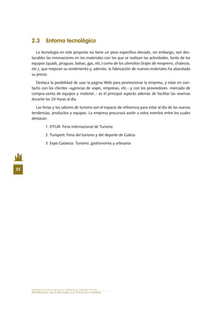 MODELO DE PLAN DE NEGOCIO: EMPRESA DE TURISMO ACTIVO
22
ENTORNO EN EL QUE SE REALIZARÁ LA ACTIVIDAD DE LA EMPRESA
2.3 Entorno tecnológico
La tecnología en este proyecto no tiene un peso específico elevado, sin embargo, son des-
tacables las innovaciones en los materiales con los que se realizan las actividades, tanto de los
equipos (quads, piraguas, balsas, gps, etc.) como de los utensilios (trajes de neopreno, chalecos,
etc.), que mejoran su rendimiento y, además, la fabricación de nuevos materiales ha abaratado
su precio.
Destaca la posibilidad de usar la página Web para promocionar la empresa, y estar en con-
tacto con los clientes –agencias de viajes, empresas, etc.- y con los proveedores -mercado de
compra-venta de equipos y material..- es el principal aspecto además de facilitar las reservas
durante las 24 horas al día.
Las ferias y los salones de turismo son el espacio de referencia para estar al día de las nuevas
tendencias, productos y equipos. La empresa procurará asistir a estos eventos entre los cuales
destacan:
1.	FITUR: Feria Internacional de Turismo
2.	Turisport: Feria del turismo y del deporte de Galicia
3.	Expo Galaecia: Turismo, gastronomía y artesanía
 