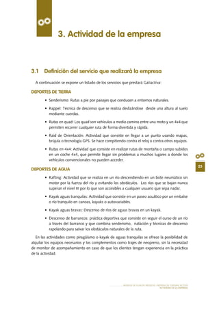 25
MODELO DE PLAN DE NEGOCIO: EMPRESA DE TURISMO ACTIVO
actividad de la empresa
3.1 Definición del servicio que realizará la empresa
A continuación se expone un listado de los servicios que prestará Galiactiva:
DEPORTES DE TIERRA
•	 Senderismo: Rutas a pie por paisajes que conducen a entornos naturales.
•	 Rappel: Técnica de descenso que se realiza deslizándose  desde una altura al suelo
mediante cuerdas.
•	 Rutas en quad: Los quad son vehículos a medio camino entre una moto y un 4x4 que
permiten recorrer cualquier ruta de forma divertida y rápida.
•	 Raid de Orientación: Actividad que consiste en llegar a un punto usando mapas,
brújula o tecnología GPS. Se hace compitiendo contra el reloj o contra otros equipos.
•	 Rutas en 4x4: Actividad que consiste en realizar rutas de montaña o campo subidos
en un coche 4x4, que permite llegar sin problemas a muchos lugares a donde los
vehículos convencionales no pueden acceder.
DEPORTES DE AGUA
•	 Rafting: Actividad que se realiza en un río descendiendo en un bote neumático sin
motor por la fuerza del río y evitando los obstáculos. Los ríos que se bajan nunca
superan el nivel III por lo que son accesibles a cualquier usuario que sepa nadar.
•	 Kayak aguas tranquilas: Actividad que consiste en un paseo acuático por un embalse
o río tranquilo en canoas, kayaks o autovaciables.
•	 Kayak aguas bravas: Descenso de ríos de aguas bravas en un kayak.
•	 Descenso de barrancos: práctica deportiva que consiste en seguir el curso de un río
a través del barranco y que combina senderismo, natación y técnicas de descenso
rapelando para salvar los obstáculos naturales de la ruta.
En las actividades como piragüísmo o kayak de aguas tranquilas se ofrece la posibilidad de
alquilar los equipos necesarios y los complementos como trajes de neopreno, sin la necesidad
de monitor de acompañamiento en caso de que los clientes tengan experiencia en la práctica
de la actividad.
3. Actividad de la empresa
 