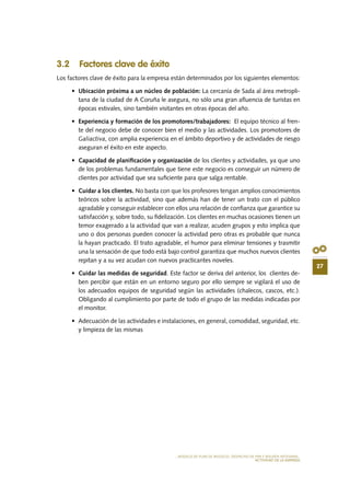 27
MODELO DE PLAN DE NEGOCIO: DESPACHO DE PAN E BOLERÍA ARTESANAL
actividad de la empresa
3.2 Factores clave de éxito
Los factores clave de éxito para la empresa están determinados por los siguientes elementos:
•	 Ubicación próxima a un núcleo de población: La cercanía de Sada al área metropli-
tana de la ciudad de A Coruña le asegura, no sólo una gran afluencia de turistas en
épocas estivales, sino también visitantes en otras épocas del año.
•	 Experiencia y formación de los promotores/trabajadores: El equipo técnico al fren-
te del negocio debe de conocer bien el medio y las actividades. Los promotores de
Galiactiva, con amplia experiencia en el ámbito deportivo y de actividades de riesgo
aseguran el éxito en este aspecto.
•	 Capacidad de planificación y organización de los clientes y actividades, ya que uno
de los problemas fundamentales que tiene este negocio es conseguir un número de
clientes por actividad que sea suficiente para que salga rentable.
•	 Cuidar a los clientes. No basta con que los profesores tengan amplios conocimientos
teóricos sobre la actividad, sino que además han de tener un trato con el público
agradable y conseguir establecer con ellos una relación de confianza que garantice su
satisfacción y, sobre todo, su fidelización. Los clientes en muchas ocasiones tienen un
temor exagerado a la actividad que van a realizar, acuden grupos y esto implica que
uno o dos personas pueden conocer la actividad pero otras es probable que nunca
la hayan practicado. El trato agradable, el humor para eliminar tensiones y trasmitir
una la sensación de que todo está bajo control garantiza que muchos nuevos clientes
repitan y a su vez acudan con nuevos practicantes noveles.
•	 Cuidar las medidas de seguridad. Este factor se deriva del anterior, los clientes de-
ben percibir que están en un entorno seguro por ello siempre se vigilará el uso de
los adecuados equipos de seguridad según las actividades (chalecos, cascos, etc.).
Obligando al cumplimiento por parte de todo el grupo de las medidas indicadas por
el monitor.
•	 Adecuación de las actividades e instalaciones, en general, comodidad, seguridad, etc.
y limpieza de las mismas
 
