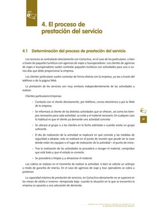31
MODELO DE PLAN DE NEGOCIO: EMPRESA DE TURISMO ACTIVO
el PROCESO DE PRESTACIÓN Del SERVIciO
4.1 	Determinación del proceso de prestación del servicio
Los servicios se contratarán directamente con Galiactiva, en el caso de los particulares, o bien
a través de paquetes turísticos con agencias de viajes o touroperadores. Los clientes de agencias
de viajes o touroperadores suelen contratar paquetes turísticos con actividades para uno o va-
rios días que debe proporcionar la empresa.
Los clientes particulares suelen contratar de forma directa con la empresa, ya sea a través del
teléfono o de la página Web.
La prestación de los servicios son muy similares independientemente de las actividades a
realizar:
Clientes particulares/empresas
-	 Contacto con el cliente directamente, por teléfono, correo electrónico o por la Web
de la empresa
-	 Se informará al cliente de las distintas actividades que se ofrecen, así como los tiem-
pos necesarios para cada actividad, su coste y el material necesario. En cualquier caso
lo habitual es que el cliente ya demande una actividad concreta
-	 Se ubicará al grupo o a los clientes en la fecha solicitada o cuando exista un grupo
suficiente.
-	 El día de realización de la actividad se explicará en qué consiste y las medidas de
seguridad a adoptar, esto se realizará en el punto de reunión que peude ser la nave
donde están los equipos o el lugar de realización de la actividad – el punto de inicio-
-	 Tras la realización de las actividades se procederá a recoger el material, comprobar
que está todo y que el estado es correcto.
-	 Se procederá a limpiar y a almacenar el material.
Los cobros se realizan en el momento de realizar la actividad, si bien se solicita un anticipo
a modo de garantía de reserva. En el caso de agencias de viaje y tour operadores se cobra a
posteriori.
La capacidad máxima de prestación de servicios, en Galiactiva obviamente no se superará en
los meses de otoño e invierno –temporada baja- cuando la situación en la que se encuentra la
empresa es opuesta a una saturación de demanda.
4. El proceso de
prestación del servicio
 