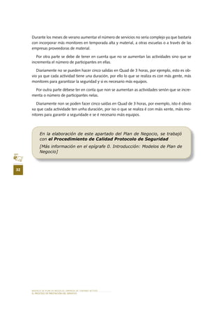 MODELO DE PLAN DE NEGOCIO: EMPRESA DE TURISMO ACTIVO
32
EL PROCESO DE PRESTACIÓN DEL SERVICIO
Durante los meses de verano aumentar el número de servicios no sería complejo ya que bastaría
con incorporar más monitores en temporada alta y material, a otras escuelas o a través de las
empresas proveedoras de material.
Por otra parte se debe de tener en cuenta que no se aumentan las actividades sino que se
incrementa el número de participantes en ellas.
Diariamente no se pueden hacer cinco salidas en Quad de 3 horas, por ejemplo, esto es ob-
vio ya que cada actividad tiene una duración, por ello lo que se realiza es con más gente, más
monitores para garantizar la seguridad y si es necesario más equipos.
Por outra parte débese ter en conta que non se aumentan as actividades senón que se incre-
menta o número de participantes nelas.
Diariamente non se poden facer cinco saídas en Quad de 3 horas, por exemplo, isto é obvio
xa que cada actividade ten unha duración, por iso o que se realiza é con máis xente, máis mo-
nitores para garantir a seguridade e se é necesario máis equipos.
En la elaboración de este apartado del Plan de Negocio, se trabajó
con el Procedimiento de Calidad Protocolo de Seguridad
[Más información en el epígrafe 0. Introducción: Modelos de Plan de
Negocio]
 